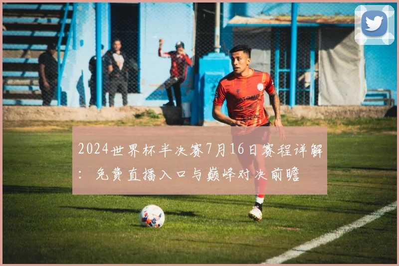 2024世界杯半决赛7月16日赛程详解：免费直播入口与巅峰对决前瞻