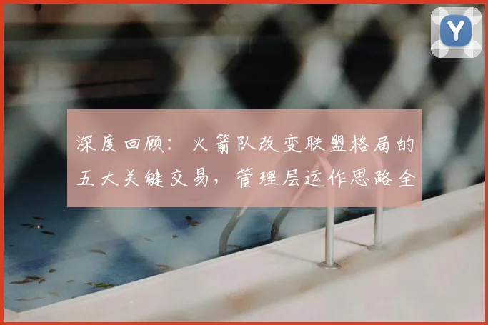 深度回顾：火箭队改变联盟格局的五大关键交易，管理层运作思路全解析