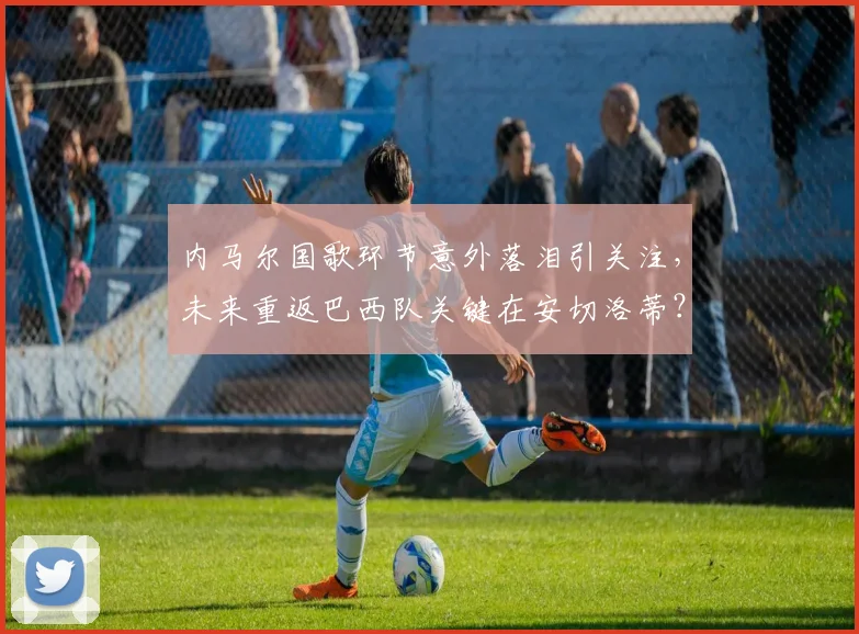 内马尔国歌环节意外落泪引关注，未来重返巴西队关键在安切洛蒂？最新名单前景分析