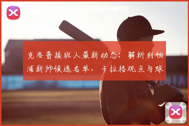 克洛普接班人最新动态：解析利物浦新帅候选名单，卡拉格观点与球迷愿望的差距