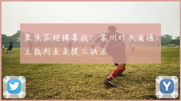 聚焦苏超揭幕战：常州对决南通，主裁判麦麦提江执法