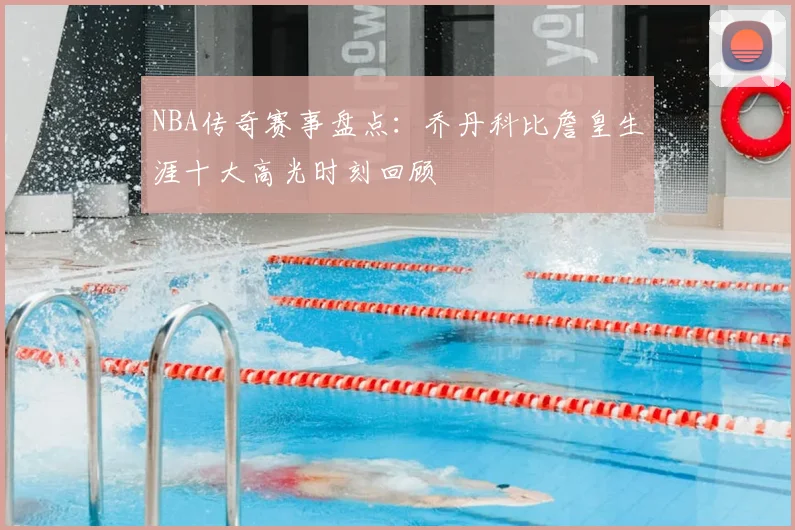 NBA传奇赛事盘点：乔丹科比詹皇生涯十大高光时刻回顾