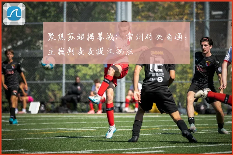 聚焦苏超揭幕战：常州对决南通，主裁判麦麦提江执法