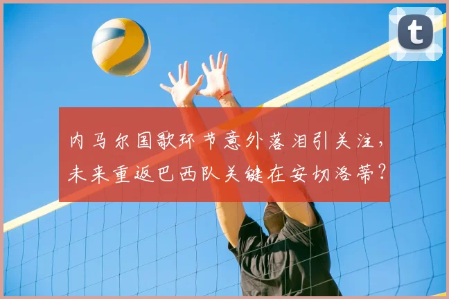 内马尔国歌环节意外落泪引关注，未来重返巴西队关键在安切洛蒂？最新名单前景分析