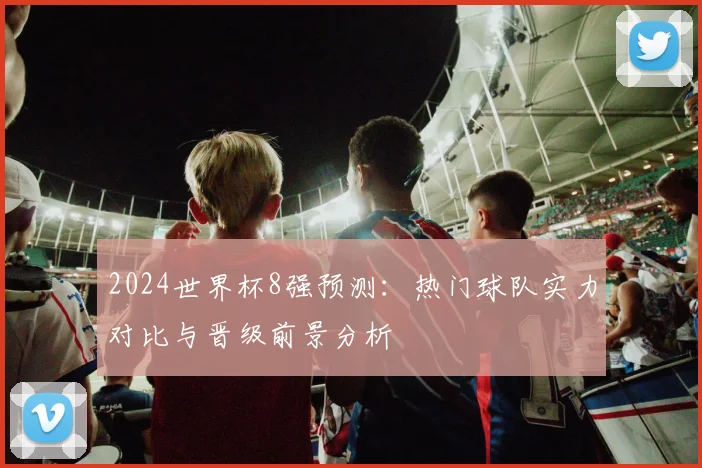 2024世界杯8强预测：热门球队实力对比与晋级前景分析