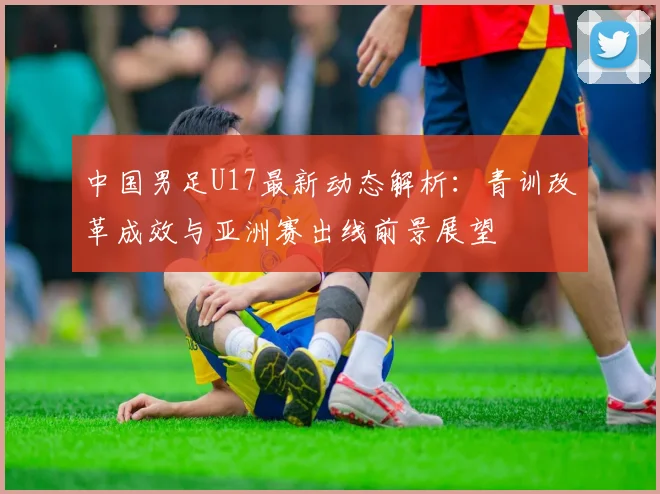 中国男足U17最新动态解析：青训改革成效与亚洲赛出线前景展望