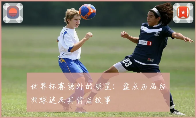 世界杯赛场外的明星：盘点历届经典球迷及其背后故事