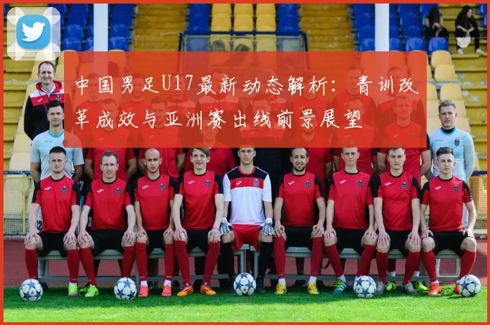 中国男足U17最新动态解析：青训改革成效与亚洲赛出线前景展望