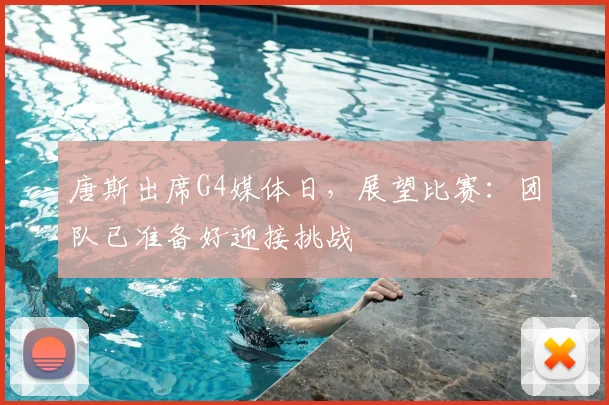唐斯出席G4媒体日，展望比赛：团队已准备好迎接挑战